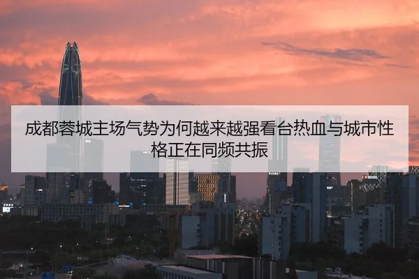 成都蓉城主场气势为何越来越强看台热血与城市性格正在同频共振